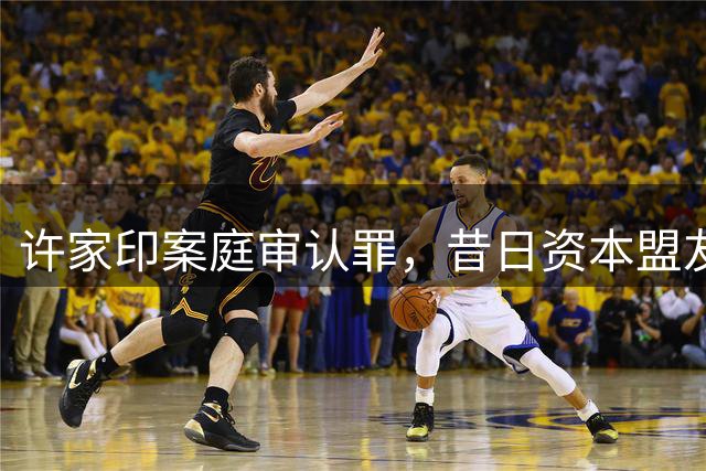 许家印案庭审认罪，昔日资本盟友命运各异